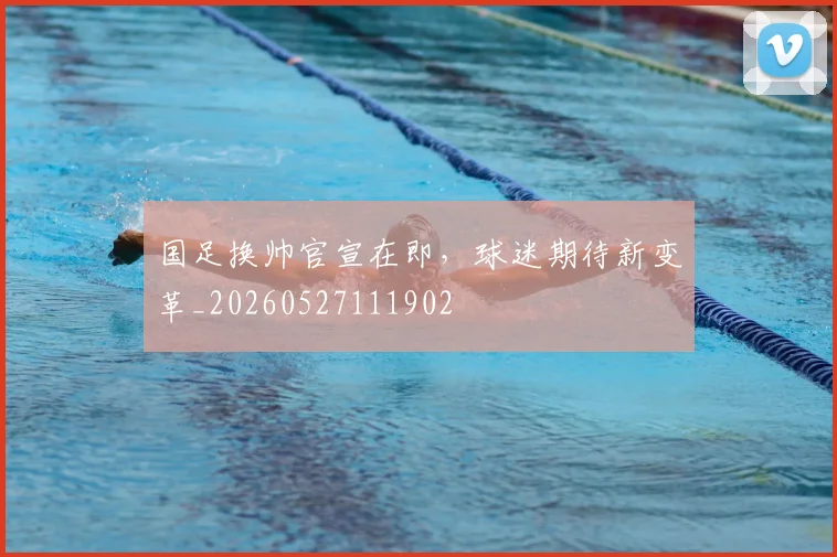 国足换帅官宣在即,球迷期待新变革_20260527111902