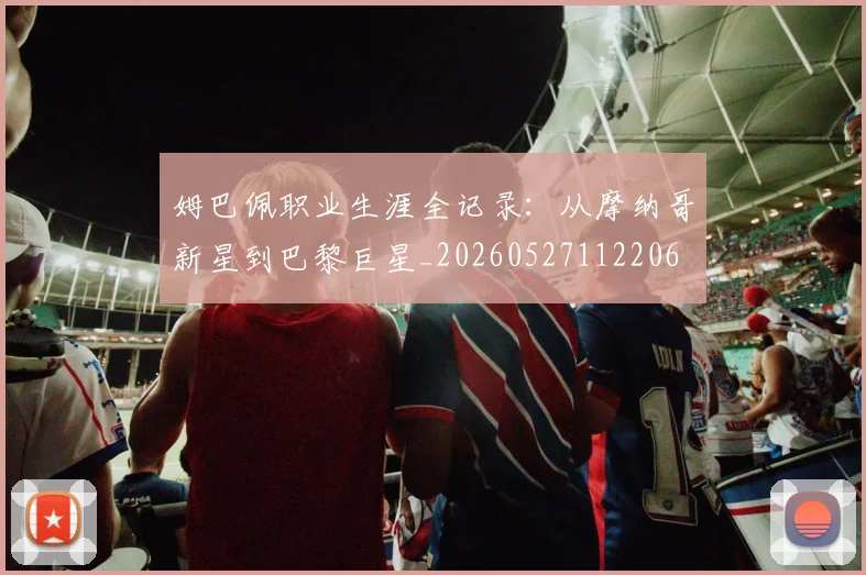 姆巴佩职业生涯全记录：从摩纳哥新星到巴黎巨星_20260527112206