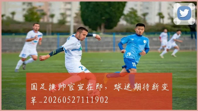 国足换帅官宣在即，球迷期待新变革_20260527111902