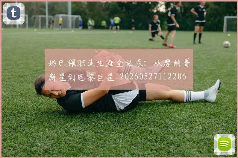 姆巴佩职业生涯全记录:从摩纳哥新星到巴黎巨星_20260527112206