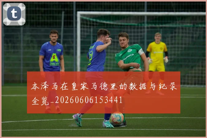 本泽马在皇家马德里的数据与纪录全览_20260606153441