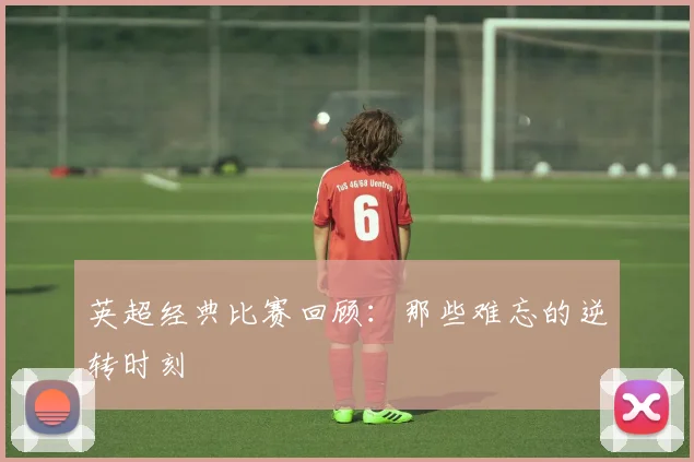 英超经典比赛回顾：那些难忘的逆转时刻