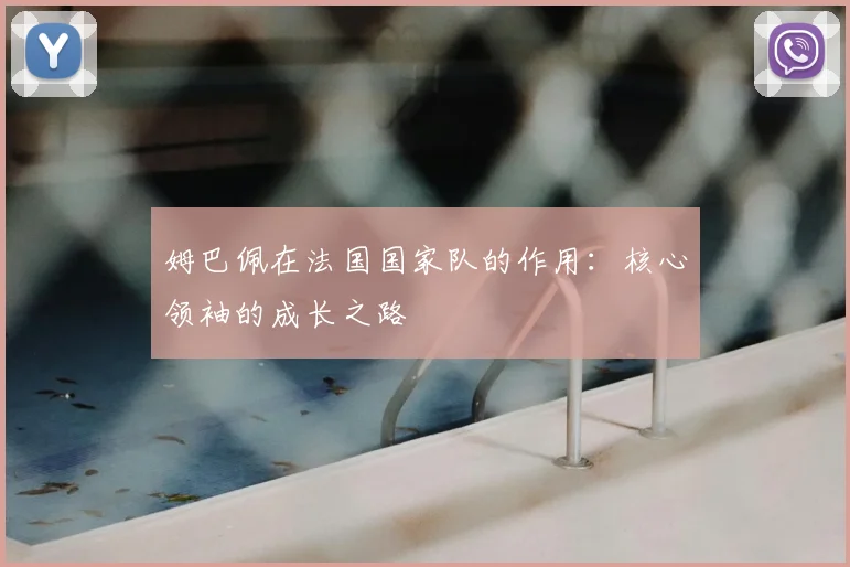 姆巴佩在法国国家队的作用：核心领袖的成长之路
