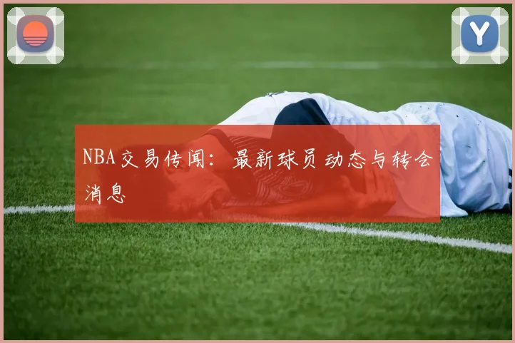 NBA交易传闻：最新球员动态与转会消息