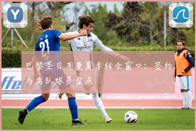 巴黎圣日耳曼夏季转会窗口:签约与离队球员盘点