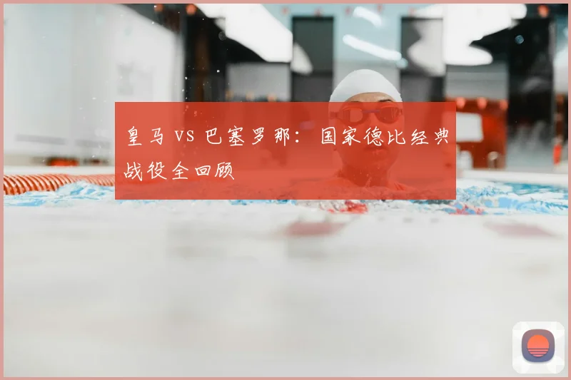 皇马 vs 巴塞罗那：国家德比经典战役全回顾