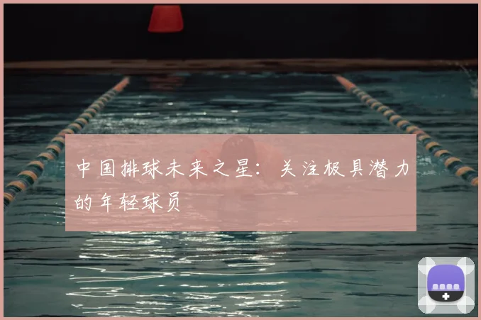 中国排球未来之星:关注极具潜力的年轻球员