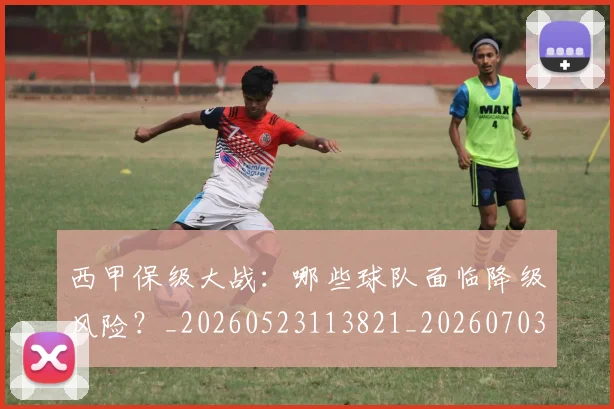 西甲保级大战:哪些球队面临降级风险?_20260523113821_20260703181839