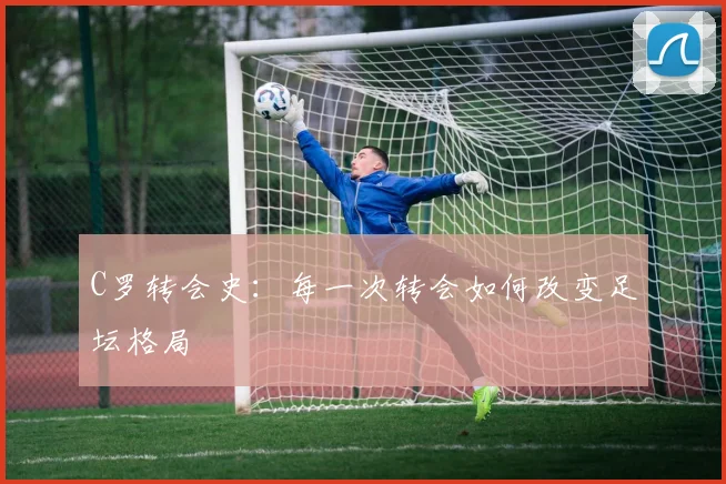 C罗转会史:每一次转会如何改变足坛格局