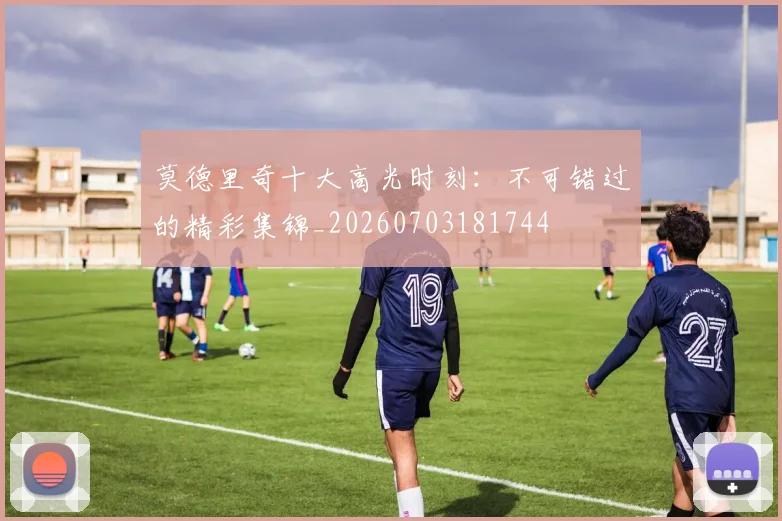 莫德里奇十大高光时刻:不可错过的精彩集锦_20260703181744