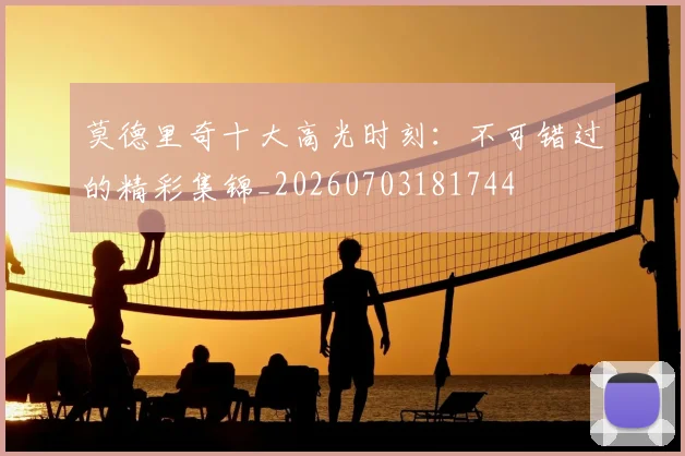 莫德里奇十大高光时刻：不可错过的精彩集锦_20260703181744