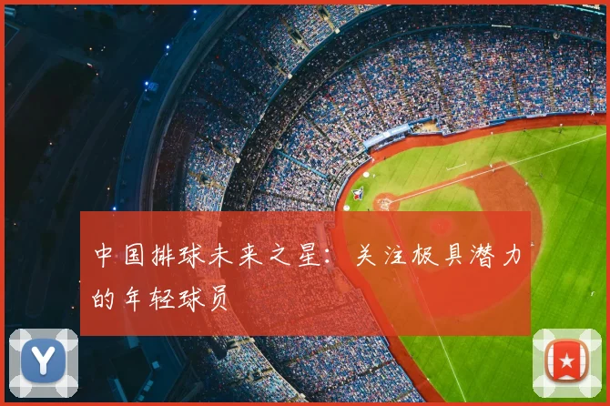 中国排球未来之星：关注极具潜力的年轻球员